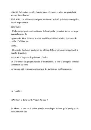 objectifs fixées et de prendre des décisions nécessaires, selon une périodicité
appropriée et dans un
délai limité. Un tableau de bord peut porter sur l’activité globale de l’entreprise
un sur un processus
très précis :
• Un boulanger peut avoir un tableau de bord qui lui permet de suivre sa marge
mensuellement, de
rapporter les kilos de farine achetés au chiffre d’affaires réalisé, de mesure le
chiffre d’affaires par
salarié…
• Et un autre boulanger peut avoir un tableau de bord lui servant uniquement à
calculer le coût de
revient de la baguette de pain trois céréales.
En fonction de ses propres besoins d’informations, le chef d’entreprise construit
son tableau de bord
sur mesure où il retrouvera uniquement les indicateurs qui l’intéressent.
La Fiscalité :
62*Définir la Taxe Sur la Valeur Ajoutée ?
Au Maroc, la taxe sur la valeur ajoutée est un impôt indirect qui s’applique à la
consommation des
 