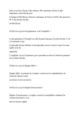 biens et services fournis à titre onéreux. Elle représente, de loin, la plus
importante sourcefiscale pour
le budget de l'État. Selon les statistiques du Trésor en 2010, elle équivaut à
65 % des recettes fiscales
de l'État.
63*Qu’est-ce qu’un Fait générateur et de l’exigibilité ?
Le fait générateur d’un impôt est celui donnant naissance à la dette fiscale. C’est
à ce moment-ci que
le redevable devient débiteur d’une imposition envers le trésor et que l’on saura
quelle est la loi
applicable.
L’exigibilité est un l’événement qui va permettre au trésor d’obtenir le paiement
de sa créance fiscale.
64*Qu’est-ce qu’un Régime Débit ?
Régime débit : le principe de ce régime consiste sur la comptabilisation de
toutes les factures soient
encaissées ou non encaissées.
65*Qu’est-ce qu’un Régime Encaissement ?
Régime d’encaissement : ce régime consiste à comptabiliser seulement les
sommes encaissées c’st-à-
dire les factures réglées.
 