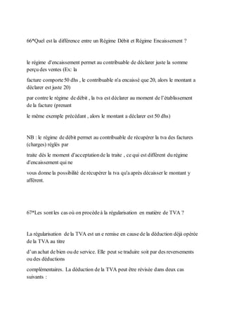 66*Quel est la différence entre un Régime Débit et Régime Encaissement ?
le régime d'encaissement permet au contribuable de déclarer juste la somme
perçu des ventes (Ex: la
facture comporte50 dhs , le contribuable n'a encaissé que 20, alors le montant a
déclarer est juste 20)
par contre le régime de débit , la tva est déclarer au moment de l’établissement
de la facture (prenant
le même exemple précédant , alors le montant a déclarer est 50 dhs)
NB : le régime de débit permet au contribuable de récupérer la tva des factures
(charges) réglés par
traite dés le moment d'acceptationde la traite , ce qui est différent du régime
d'encaissement qui ne
vous donne la possibilité de récupérer la tva qu'a après décaisser le montant y
afférent.
67*Les sontles cas où on procèdeà la régularisation en matière de TVA ?
La régularisation de la TVA est un e remise en cause de la déduction déjà opérée
de la TVA au titre
d’un achat de bien ou de service. Elle peut se traduire soit par des reversements
ou des déductions
complémentaires. La déduction de la TVA peut être révisée dans deux cas
suivants :
 