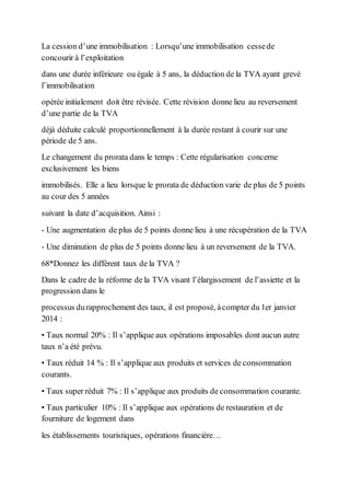 La cession d’une immobilisation : Lorsqu’une immobilisation cessede
concourir à l’exploitation
dans une durée inférieure ou égale à 5 ans, la déduction de la TVA ayant grevé
l’immobilisation
opérée initialement doit être révisée. Cette révision donne lieu au reversement
d’une partie de la TVA
déjà déduite calculé proportionnellement à la durée restant à courir sur une
période de 5 ans.
Le changement du prorata dans le temps : Cette régularisation concerne
exclusivement les biens
immobilisés. Elle a lieu lorsque le prorata de déduction varie de plus de 5 points
au cour des 5 années
suivant la date d’acquisition. Ainsi :
- Une augmentation de plus de 5 points donne lieu à une récupération de la TVA
- Une diminution de plus de 5 points donne lieu à un reversement de la TVA.
68*Donnez les différent taux de la TVA ?
Dans le cadre de la réforme de la TVA visant l’élargissement de l’assiette et la
progression dans le
processus durapprochement des taux, il est proposé, àcompter du 1er janvier
2014 :
• Taux normal 20% : Il s’applique aux opérations imposables dont aucun autre
taux n’a été prévu.
• Taux réduit 14 % : Il s’applique aux produits et services de consommation
courants.
• Taux super réduit 7% : Il s’applique aux produits de consommation courante.
• Taux particulier 10% : Il s’applique aux opérations de restauration et de
fourniture de logement dans
les établissements touristiques, opérations financière…
 