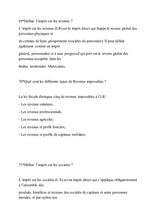 69*Définir l’impôt sur les revenus ?
L’impôt sur les revenus (I.R) est in impôt direct qui frappe le revenu global des
personnes physiques et
de certains de leurs groupements (sociétés de personnes). Il peut définir
également comme un impôt
général, personnalisé et à taux progressif qui port sur le revenu global des
personnes assujettie dans les
limites territoriales Marocaines.
70*Quel sont les différents types de Revenus imposables ?
La loi fiscale distingue cinq de revenus imposables à l’I.R :
- Les revenus salariaux,
- Les revenus professionnels,
- Les revenus agricoles,
- Les revenus et profit fonciers,
- Les revenus et profils de capitaux mobiliers.
71*Définir l’impôt sur les sociétés ?
L’impôt sur les sociétés (I .S) est un impôt direct qui s’applique obligatoirement
à l’ensemble des
produits, bénéfices et revenus des sociétés de capitaux et autre personnes
morales, et par option aux
 