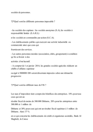 sociétés de personnes.
72*Quel sont les différents personnes imposable ?
- les sociétés des capitaux : les sociétés anonymes (S.A), les sociétés à
responsabilité limitée (S.A.R.L)
et les sociétés en commandite par action (S.C.A).
- Les établissements publics qui exercent une activité industrielle ou
commerciale ainsi que ceux qui
fournissent des services.
- Les autres personnes morales (association, clubs, groupement) à condition
qu’ils se livrent à des
activités à but lucratif.
- A compter de 1 er janvier 2014, les grandes sociétés agricoles réalisent un
chiffre d’affaires supérieur
ou égal à 5000000 DH seront désormais imposées selon une démarche
progressive
73*Quel sont les différent taux de l’IS ?
Les taux d’imposition tient compte des bénéfices des entreprises. 10% pourtous
ceux qui ont un
résultat fiscal de moins de 300.000 Dirhams, 20% pourles entreprises entre
300.000 et 1 million de
Dirhams et 30% pour ceux qui ont un résultat fiscal supérieur à 1 million de
Dirhams. Ainsi 37 %
en ce qui concerne les établissements de crédit et organismes assimilés, Bank Al
Maghreb, la Caisse
 