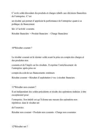 C’estle solde découlant des produits et charges relatifs aux décisions financières
de l’entreprise. C’est
un résultat qui permet d’apprécier la performance de l’entreprise quant à sa
politique de financement
liée à l’activité courante.
Résultat financière = Produit financiers – Charge financières
10*Résultat courant ?
Le résultat courant est le dernier solde avant la prise en compte des charges et
des produites non
courants et de l’impôt sur les résultats. Il exprime l’enrichissement de
l’entreprise après prise en
compte du coût de ses financements extérieurs
Résultat courant = Résultat d’exploitation (+ou -) résultat financiers
11*Résultat non courant ?
Il est indépendant des soldes précédents et résulte des opérations réalisées à titre
exceptionnel pour
l’entreprise. Son intérêt est qu’il donne une mesure des opérations non
répétitives dans le résultat net
de l’exercice.
Résultat non courant = Produits non courants –Charge non courantes
12*Résultat net ?
 