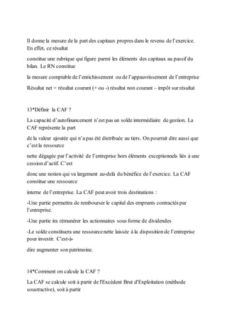Il donne la mesure de la part des capitaux propres dans le revenu de l’exercice.
En effet, ce résultat
constitue une rubrique qui figure parmi les éléments des capitaux au passif du
bilan. Le RN constitue
la mesure comptable de l’enrichissement ou de l’appauvrissement de l’entreprise
Résultat net = résultat courant (+ ou -) résultat non courant – impôt sur résultat
13*Définir la CAF ?
La capacité d’autofinancement n’est pas un solde intermédiaire de gestion. La
CAF représente la part
de la valeur ajoutée qui n’a pas été distribuée au tiers. On pourrait dire aussi que
c’estla ressource
nette dégagée par l’activité de l’entreprise hors éléments exceptionnels liés à une
cession d’actif. C’est
donc une notion qui va largement au-delà du bénéfice de l’exercice. La CAF
constitue une ressource
interne de l’entreprise. La CAF peut avoir trois destinations :
-Une partie permettra de rembourser le capital des emprunts contractés par
l’entreprise.
-Une partie ira rémunérer les actionnaires sous forme de dividendes
-Le solde constituera une ressourcenette laissée à la disposition de l’entreprise
pour investir. C'est-à-
dire augmenter son patrimoine.
14*Comment on calcule la CAF ?
La CAF se calcule soit à partir de l'Excédent Brut d'Exploitation (méthode
soustractive), soit à partir
 