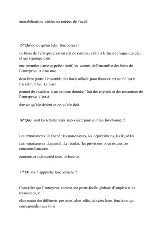 immobilisations cédées ou retirées de l’actif.
15*Qu’est-ce qu’un bilan fonctionnel ?
Le bilan de l’entreprise est un état de synthèse établi à la fin de chaque exercice
et qui regroupe dans
une première partie appelée : Actif, les valeurs de l’ensemble des biens de
l’entreprise, et dans une
deuxième partie l’ensemble des fonds utilisés pour financer cet actif c’estle
Passif du bilan. Le bilan
permet de visualiser à un moment donnée l’état des emplois et des ressources de
l’entreprise, c’est-à-
dire ce qu’elle détient et ce qu’elle doit.
16*Quel sont les retraitements nécessaire pour un bilan fonctionnel ?
Les retraitements de l'actif : les non-valeurs, les dépréciations, les liquidités
Les retraitements du passif : Le résultat, les provisions pour risques, les
concours bancaires
courants et soldes créditeurs de banque.
17*Définir l’approchefonctionnelle ?
Considère que l’entreprise comme une porte-feuille globale d’emplois et de
ressources, le
classement des différents postes est alors effectué selon leurs fonctions qui
correspondentaux trois
 