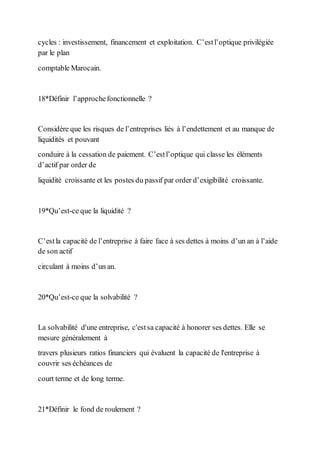 cycles : investissement, financement et exploitation. C’estl’optique privilégiée
par le plan
comptable Marocain.
18*Définir l’approchefonctionnelle ?
Considère que les risques de l’entreprises liés à l’endettement et au manque de
liquidités et pouvant
conduire à la cessation de paiement. C’estl’optique qui classe les éléments
d’actif par order de
liquidité croissante et les postes du passif par order d’exigibilité croissante.
19*Qu’est-ce que la liquidité ?
C’estla capacité de l’entreprise à faire face à ses dettes à moins d’un an à l’aide
de son actif
circulant à moins d’un an.
20*Qu’est-ce que la solvabilité ?
La solvabilité d'une entreprise, c'estsa capacité à honorer ses dettes. Elle se
mesure généralement à
travers plusieurs ratios financiers qui évaluent la capacité de l'entreprise à
couvrir ses échéances de
court terme et de long terme.
21*Définir le fond de roulement ?
 