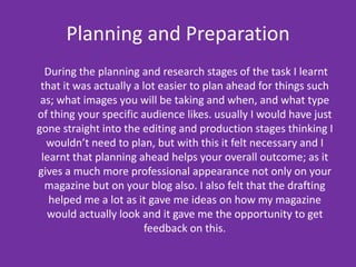 Planning and Preparation      During the planning and research stages of the task I learnt that it was actually a lot easier to plan ahead for things such as; what images you will be taking and when, and what type of thing your specific audience likes. usually I would have just gone straight into the editing and production stages thinking I wouldn’t need to plan, but with this it felt necessary and I learnt that planning ahead helps your overall outcome; as it gives a much more professional appearance not only on your magazine but on your blog also. I also felt that the drafting helped me a lot as it gave me ideas on how my magazine would actually look and it gave me the opportunity to get feedback on this.