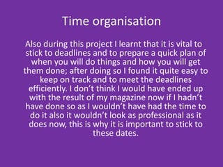 Time organisation  Also during this project I learnt that it is vital to stick to deadlines and to prepare a quick plan of when you will do things and how you will get them done; after doing so I found it quite easy to keep on track and to meet the deadlines efficiently. I don’t think I would have ended up with the result of my magazine now if I hadn’t have done so as I wouldn’t have had the time to do it also it wouldn’t look as professional as it does now, this is why it is important to stick to these dates.