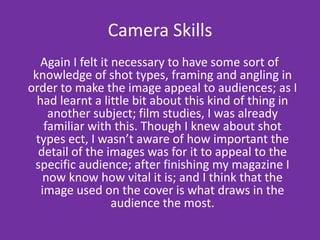 Camera Skills  Again I felt it necessary to have some sort of knowledge of shot types, framing and angling in order to make the image appeal to audiences; as I had learnt a little bit about this kind of thing in another subject; film studies, I was already familiar with this. Though I knew about shot types ect, I wasn’t aware of how important the detail of the images was for it to appeal to the specific audience; after finishing my magazine I now know how vital it is; and I think that the image used on the cover is what draws in the audience the most.