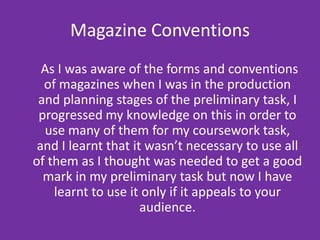 Magazine Conventions     As I was aware of the forms and conventions of magazines when I was in the production and planning stages of the preliminary task, I progressed my knowledge on this in order to use many of them for my coursework task, and I learnt that it wasn’t necessary to use all of them as I thought was needed to get a good mark in my preliminary task but now I have learnt to use it only if it appeals to your audience.