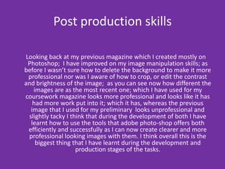 Post production skills   Looking back at my previous magazine which I created mostly on Photoshop;  I have improved on my image manipulation skills; as before I wasn’t sure how to delete the background to make it more professional nor was I aware of how to crop, or edit the contrast and brightness of the image;  as you can see now how different the images are as the most recent one; which I have used for my coursework magazine looks more professional and looks like it has had more work put into it; which it has, whereas the previous image that I used for my preliminary  looks unprofessional and slightly tacky I think that during the development of both I have learnt how to use the tools that adobe photo-shop offers both efficiently and successfully as I can now create clearer and more professional looking images with them. I think overall this is the biggest thing that I have learnt during the development and production stages of the tasks. 