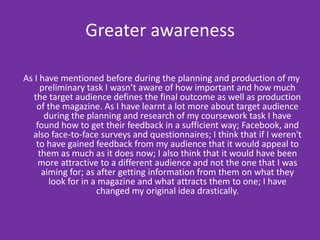 Greater awarenessAs I have mentioned before during the planning and production of my preliminary task I wasn’t aware of how important and how much the target audience defines the final outcome as well as production of the magazine. As I have learnt a lot more about target audience during the planning and research of my coursework task I have found how to get their feedback in a sufficient way; Facebook, and also face-to-face surveys and questionnaires; I think that if I weren't to have gained feedback from my audience that it would appeal to them as much as it does now; I also think that it would have been more attractive to a different audience and not the one that I was aiming for; as after getting information from them on what they look for in a magazine and what attracts them to one; I have changed my original idea drastically.