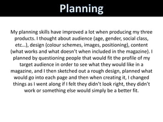 My planning skills have improved a lot when producing my three
  products. I thought about audience (age, gender, social class,
  etc…), design (colour schemes, images, positioning), content
(what works and what doesn’t when included in the magazine). I
 planned by questioning people that would fit the profile of my
    target audience in order to see what they would like in a
magazine, and I then sketched out a rough design, planned what
 would go into each page and then when creating it, I changed
 things as I went along if I felt they didn’t look right, they didn’t
      work or something else would simply be a better fit.
 