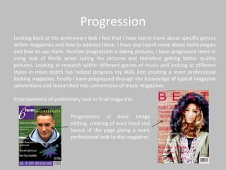 Progression
Looking back at the preliminary task I feel that I have learnt more about specific genres
within magazines and how to address these. I have also learnt more about technologies
and how to use them. Another progression is taking pictures, I have progressed more in
using rule of thirds when taking the pictures and therefore getting better quality
pictures. Looking at research within different genres of music and looking at different
styles in more depth has helped progress my skills into creating a more professional
looking magazine. Finally I have progressed through the knowledge of typical magazine
conventions and researched into conventions of music magazines.

Improvements of preliminary task to final magazine:


                         Progressions in basic image
                         editing, creating of mast head and
                         layout of the page giving a more
                         professional look to the magazine.
 