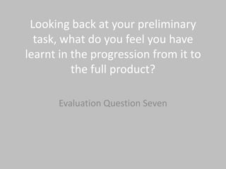 Looking back at your preliminary
  task, what do you feel you have
learnt in the progression from it to
          the full product?

      Evaluation Question Seven
 