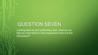 QUESTION SEVEN
Looking back at your preliminary task, what do you
feel you have learnt in the progression from it to the
full product?
 