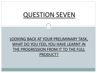 QUESTION SEVEN
LOOKING BACK AT YOUR PRELIMINARY TASK,
WHAT DO YOU FEEL YOU HAVE LEARNT IN
THE PROGRESSION FROM IT TO THE FULL
PRODUCT?
 