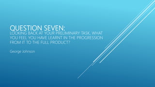 QUESTION SEVEN:
LOOKING BACK AT YOUR PRELIMINARY TASK, WHAT
YOU FEEL YOU HAVE LEARNT IN THE PROGRESSION
FROM IT TO THE FULL PRODUCT?
George Johnson
 