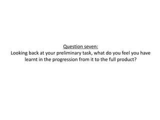 Question seven:
Looking back at your preliminary task, what do you feel you have
learnt in the progression from it to the full product?
 