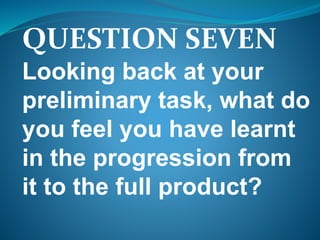 QUESTION SEVEN
Looking back at your
preliminary task, what do
you feel you have learnt
in the progression from
it to the full product?
 