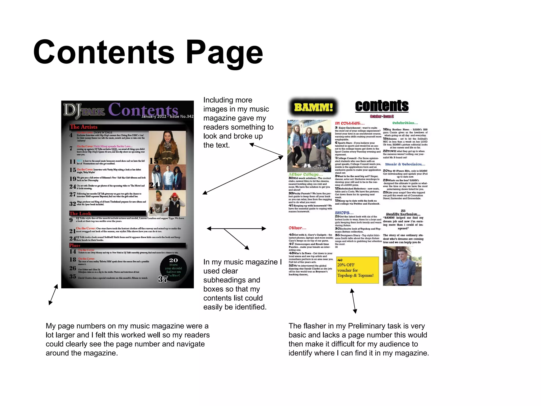 Contents Page Including more images in my music magazine gave my readers something to look and broke up the text.  In my music magazine I used clear subheadings and boxes so that my contents list could easily be identified.  The flasher in my Preliminary task is very basic and lacks a page number this would then make it difficult for my audience to identify where I can find it in my magazine.  My page numbers on my music magazine were a lot larger and I felt this worked well so my readers could clearly see the page number and navigate around the magazine.  