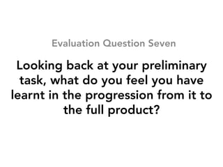 Looking back at your preliminary
task, what do you feel you have
learnt in the progression from it to
the full product?
Evaluation Question Seven
 