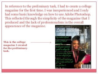 In reference to the preliminary task, I had to create a college
magazine for the first time. I was inexperienced and I only
had some basic knowledge on how to use Adobe Photoshop.
This reflected through the simplicity of the magazine that I
produced and the lack of professionalism in the overall
appearance of the magazine.

This is the college
magazine I created
for the preliminary
task.

 