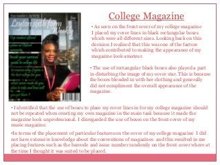 College Magazine
• As seen on the front cover of my college magazine
I placed my cover lines in black rectangular boxes
which were all different sizes. Looking back on this
decision I realised that this was one of the factors
which contributed to making the appearance of my
magazine look amateur.
• The use of rectangular black boxes also played a part
in disturbing the image of my cover star. This is because
the boxes blended in with her clothing and generally
did not compliment the overall appearance of the
magazine.
• I identified that the use of boxes to place my cover lines in for my college magazine should
not be repeated when creating my own magazine in the main task because it made the
magazine look unprofessional. I disregarded the use of boxes on the front cover of my
music magazine.
•In terms of the placement of particular features on the cover of my college magazine I did
not have extensive knowledge about the conventions of magazines and this resulted in me
placing features such as the barcode and issue number randomly on the front cover where at
the time I thought it was suited to be placed.

 