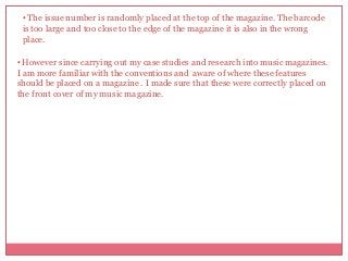 • The issue number is randomly placed at the top of the magazine. The barcode
is too large and too close to the edge of the magazine it is also in the wrong
place.
• However since carrying out my case studies and research into music magazines.
I am more familiar with the conventions and aware of where these features
should be placed on a magazine . I made sure that these were correctly placed on
the front cover of my music magazine.

 