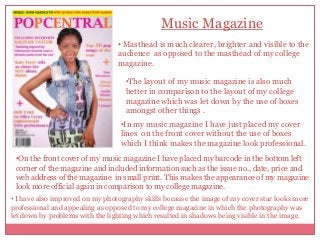 Music Magazine
• Masthead is much clearer, brighter and visible to the
audience as opposed to the masthead of my college
magazine.
•The layout of my music magazine is also much
better in comparison to the layout of my college
magazine which was let down by the use of boxes
amongst other things .
•In my music magazine I have just placed my cover
lines on the front cover without the use of boxes
which I think makes the magazine look professional.
•On the front cover of my music magazine I have placed my barcode in the bottom left
corner of the magazine and included information such as the issue no., date, price and
web address of the magazine in small print. This makes the appearance of my magazine
look more official again in comparison to my college magazine.
• I have also improved on my photography skills because the image of my cover star looks more
professional and appealing as opposed to my college magazine in which the photography was
let down by problems with the lighting which resulted in shadows being visible in the image.

 