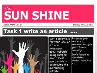 THE

SUN SHINE
NEWS AND GOSSIP

WORLD EXCLUSIVES

Task 1 write an article ….
Write an article
for your local or
national
newspaper
about rubbish
being dumped
near a local
pond, which is
destroying the
surrounding
wildlife.

Persuade your
readers to
volunteer and join
your clean-up
campaign.
Don’t forgot to
give dates,
contact numbers
etc.

 