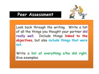 Peer Assessment
Look back through the writing. Write a list
of all the things you thought your partner did
really well. Include things linked to the
objectives, but also include things that were
not.
Write a list of everything s/he did right.
Give examples.

 