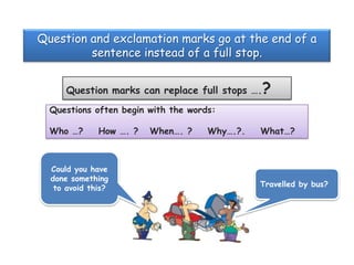 Question and exclamation marks go at the end of a
sentence instead of a full stop.
Question marks can replace full stops ….?
Questions often begin with the words:
Who …?

How …. ?

Could you have
done something
to avoid this?

When…. ?

Why….?.

What…?

Travelled by bus?

 