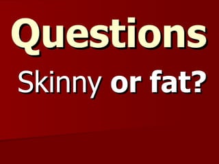 Questions Skinny  or fat? 