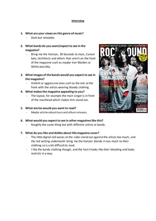 Interview
1. What are your views on this genre of music?
- Dark but relatable.
2. What bands do you want/expect to see in the
magazine?
- Bring me the Horizon, 30 Seconds to mars, Cancer
bats, Architects and others that aren’t on the front
of the magazine such as maybe Iron Maiden or
Skillet possibly.
3. What images of the bands would you expect to see in
the magazine?
- Violent or aggressive ones such as the one at the
front with the artists wearing bloody clothing.
4. What makes the magazine appealing to you?
- The layout, for example the main singer is in front
of the masthead which makes him stand out.
5. What stories would you want to read?
- Maybe articlesabouttoursand albumreleases.
6. What would you expect to see in other magazines like this?
- Roughly the same thing but with different artists or bands.
7. What do you like and dislike about this magazine cover?
- The little digital red waves at the sides stand out against the artists too much, and
the red writing underneath bring me the horizon blends in too much to their
clothing so is a bit difficult to read.
- I like the bands clothing though, and the fact it looks like their bleeding and looks
realistic in a way.
 