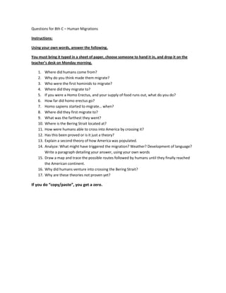 Questions for 8th C – Human Migrations

Instructions:

Using your own words, answer the following.

You must bring it typed in a sheet of paper, choose someone to hand it in, and drop it on the
teacher’s desk on Monday morning.

    1.  Where did humans come from?
    2.  Why do you think made them migrate?
    3.  Who were the first hominids to migrate?
    4.  Where did they migrate to?
    5.  If you were a Homo Erectus, and your supply of food runs out, what do you do?
    6.  How far did homo erectus go?
    7.  Homo sapiens started to migrate… when?
    8.  Where did they first migrate to?
    9.  What was the farthest they went?
    10. Where is the Bering Strait located at?
    11. How were humans able to cross into America by crossing it?
    12. Has this been proved or is it just a theory?
    13. Explain a second theory of how America was populated.
    14. Analyze: What might have triggered the migration? Weather? Development of language?
        Write a paragraph detailing your answer, using your own words
    15. Draw a map and trace the possible routes followed by humans until they finally reached
        the American continent.
    16. Why did humans venture into crossing the Bering Strait?
    17. Why are these theories not proven yet?

If you do “copy/paste”, you get a zero.
 