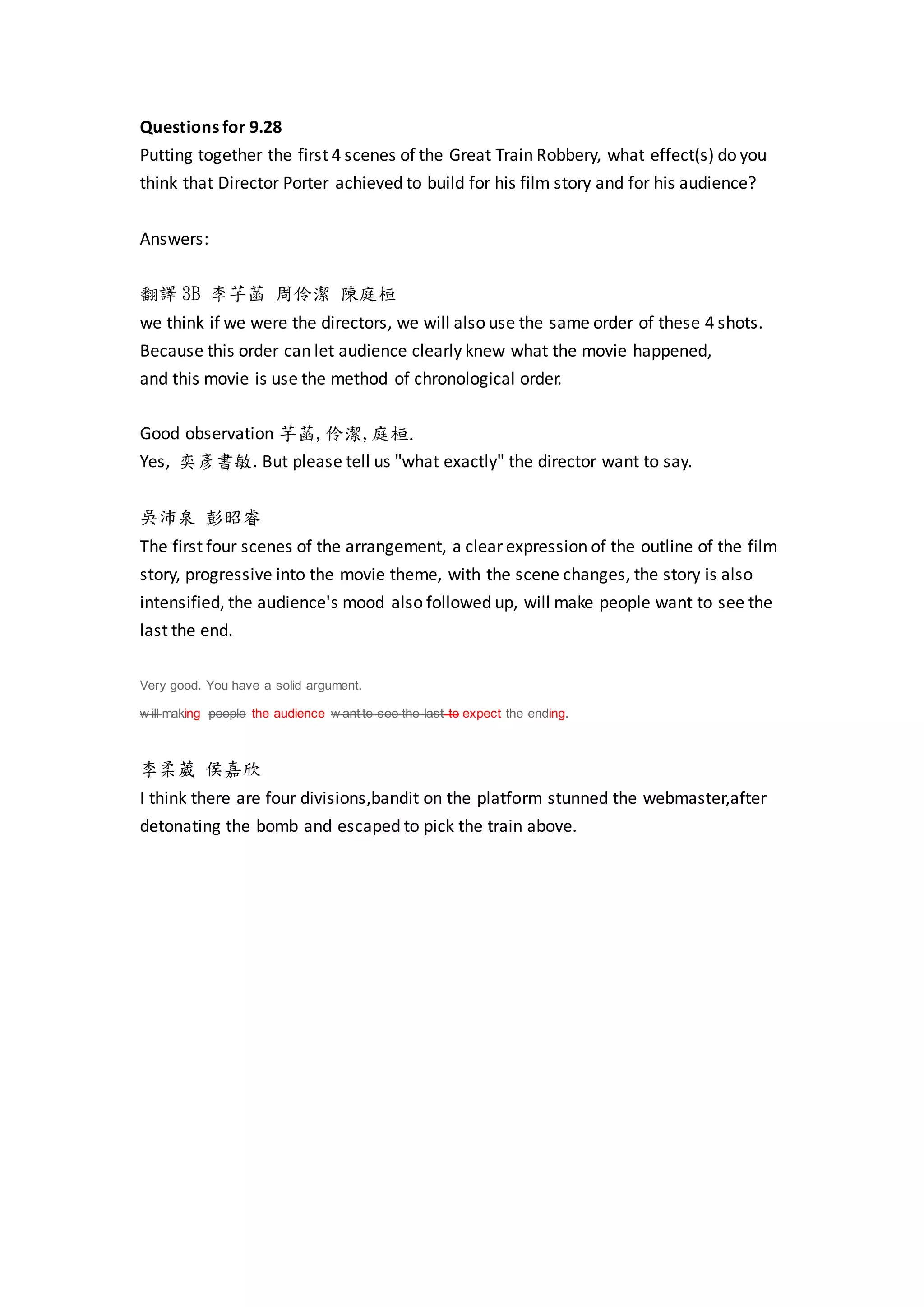 Questions for 9.28
Putting together the first 4 scenes of the Great Train Robbery, what effect(s) do you
think that Director Porter achieved to build for his film story and for his audience?
Answers:
翻譯 3B 李芋菡 周伶潔 陳庭桓
we think if we were the directors, we will also use the same order of these 4 shots.
Because this order can let audience clearly knew what the movie happened,
and this movie is use the method of chronological order.
Good observation 芋菡,伶潔,庭桓.
Yes, 奕彥書敏. But please tell us "what exactly" the director want to say.
吳沛泉 彭昭睿
The first four scenes of the arrangement, a clear expression of the outline of the film
story, progressive into the movie theme, with the scene changes, the story is also
intensified, the audience's mood also followed up, will make people want to see the
last the end.
Very good. You have a solid argument.
w ill making people the audience w ant to see the last to expect the ending.
李柔葳 侯嘉欣
I think there are four divisions,bandit on the platform stunned the webmaster,after
detonating the bomb and escaped to pick the train above.