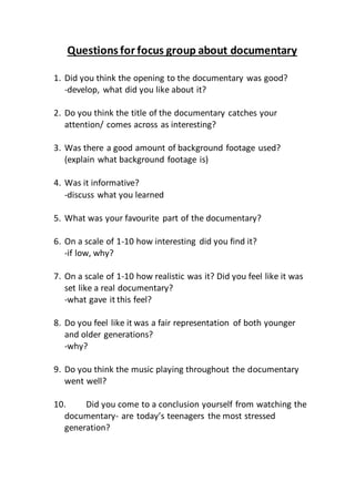Questions for focus group about documentary
1. Did you think the opening to the documentary was good?
-develop, what did you like about it?
2. Do you think the title of the documentary catches your
attention/ comes across as interesting?
3. Was there a good amount of background footage used?
(explain what background footage is)
4. Was it informative?
-discuss what you learned
5. What was your favourite part of the documentary?
6. On a scale of 1-10 how interesting did you find it?
-if low, why?
7. On a scale of 1-10 how realistic was it? Did you feel like it was
set like a real documentary?
-what gave it this feel?
8. Do you feel like it was a fair representation of both younger
and older generations?
-why?
9. Do you think the music playing throughout the documentary
went well?
10. Did you come to a conclusion yourself from watching the
documentary- are today’s teenagers the most stressed
generation?
 