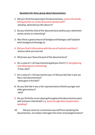 Questionsfor focus group about documentary
1. Did you think the openingto the documentary, such as the books
fallingand the on-screen presenter worked well?
-develop,what did you like about it?
2. Do you thinkthe title of the documentary catches your attention/
comes across as interesting?
3. Was there a good amount of background footage used?(explain
what background footage is)
4. Did you find it informativewith the use of statistics and facts?
-discuss what you learned
5. What was your favourite part of the documentary?
6. On a scale of 1-10 howinterestingdid you find it? (1 beingboring
and 10 beingvery interesting)
-if low, why?
7. On a scale of 1-10 howrealisticwas it? Did you feel like it was set
like a real documentary?
-what gave it this feel?
8. Do you feel like it was a fair representationofboth younger and
older generations?
-why?
9. Do you thinkthe music playingthroughoutthe documentarywent
well and was it blend well e.g. quiet enough when people were
speaking?
10. Did you come to a conclusion yourselffrom watching the
documentary-are today’s teenagers the most stressed generation?