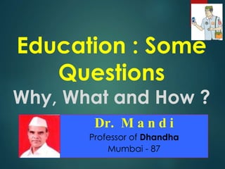 Education : Some
Questions
Why, What and How ?
Dr. M a n d i
Professor of Dhandha
Mumbai - 87
 