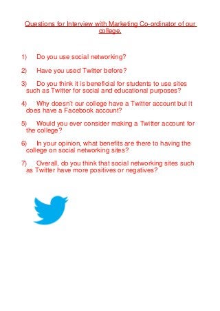 Questions for Interview with Marketing Co-ordinator of our
                          college.



1)   Do you use social networking?

2)   Have you used Twitter before?

3) Do you think it is beneficial for students to use sites
  such as Twitter for social and educational purposes?

4) Why doesn’t our college have a Twitter account but it
  does have a Facebook account?

5) Would you ever consider making a Twitter account for
  the college?

6) In your opinion, what benefits are there to having the
  college on social networking sites?

7) Overall, do you think that social networking sites such
  as Twitter have more positives or negatives?
 