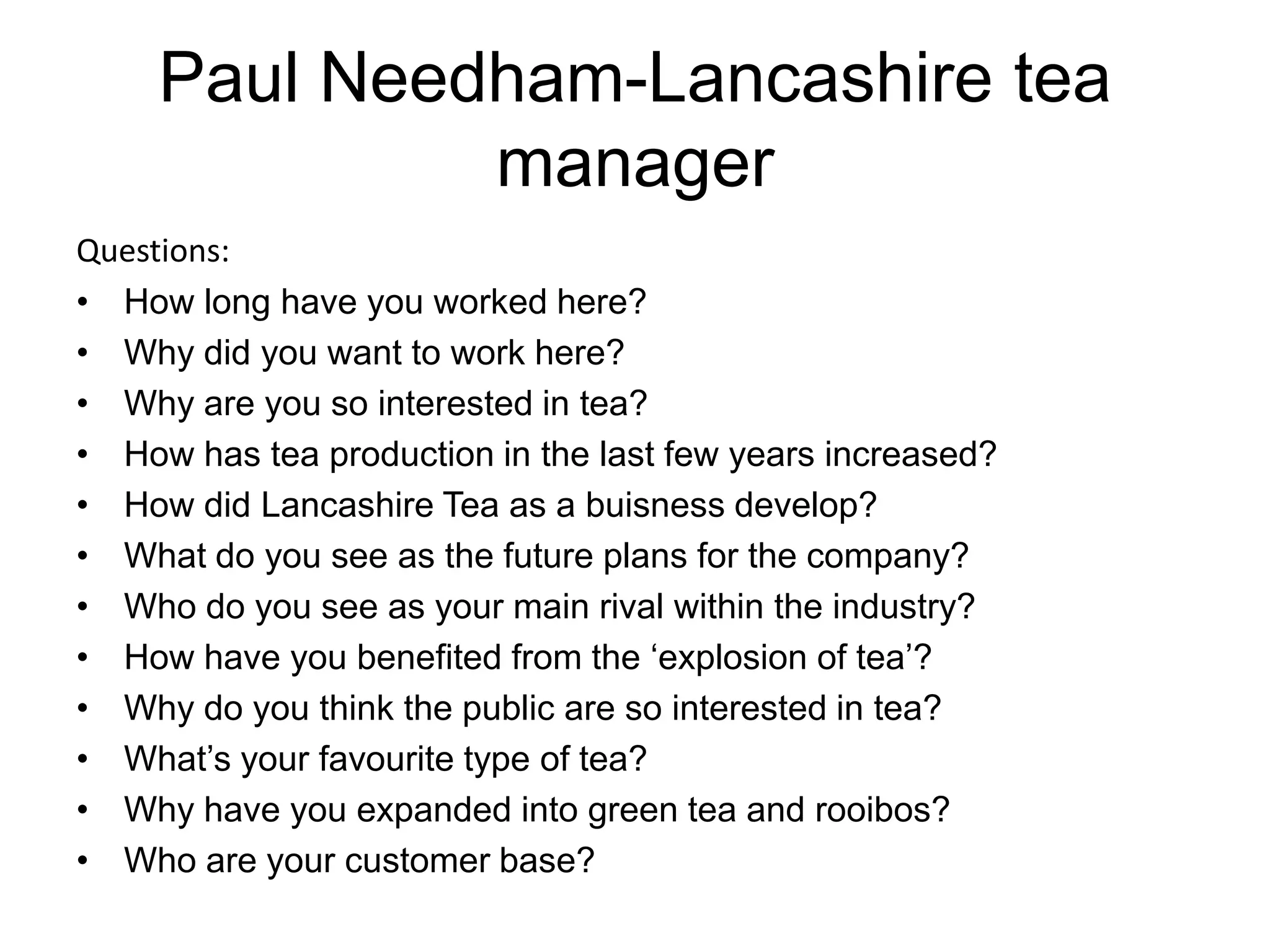 Paul Needham-Lancashire tea
              manager
Questions:
• How long have you worked here?
• Why did you want to work here?
• Why are you so interested in tea?
• How has tea production in the last few years increased?
• How did Lancashire Tea as a buisness develop?
• What do you see as the future plans for the company?
• Who do you see as your main rival within the industry?
• How have you benefited from the ‘explosion of tea’?
• Why do you think the public are so interested in tea?
• What’s your favourite type of tea?
• Why have you expanded into green tea and rooibos?
• Who are your customer base?
 