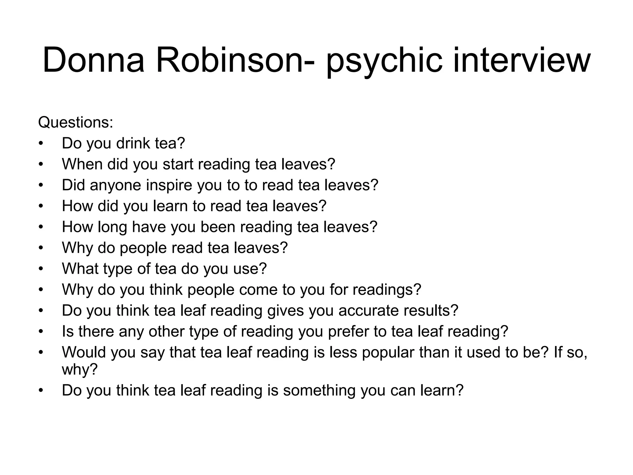 Donna Robinson- psychic interview
Questions:
• Do you drink tea?
• When did you start reading tea leaves?
• Did anyone inspire you to to read tea leaves?
• How did you learn to read tea leaves?
• How long have you been reading tea leaves?
• Why do people read tea leaves?
• What type of tea do you use?
• Why do you think people come to you for readings?
• Do you think tea leaf reading gives you accurate results?
• Is there any other type of reading you prefer to tea leaf reading?
• Would you say that tea leaf reading is less popular than it used to be? If so,
  why?
• Do you think tea leaf reading is something you can learn?
 