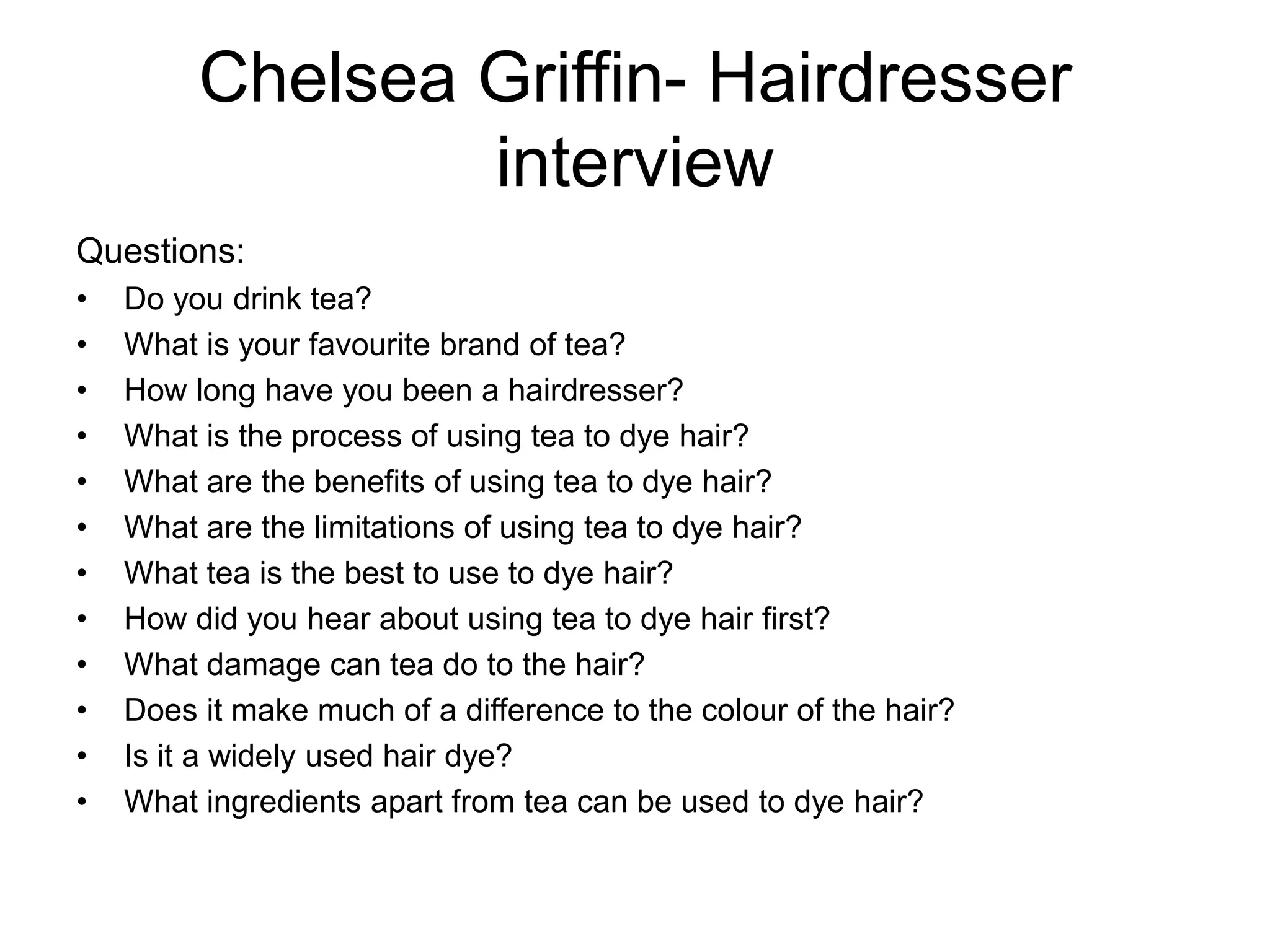 Chelsea Griffin- Hairdresser
                 interview
Questions:
•   Do you drink tea?
•   What is your favourite brand of tea?
•   How long have you been a hairdresser?
•   What is the process of using tea to dye hair?
•   What are the benefits of using tea to dye hair?
•   What are the limitations of using tea to dye hair?
•   What tea is the best to use to dye hair?
•   How did you hear about using tea to dye hair first?
•   What damage can tea do to the hair?
•   Does it make much of a difference to the colour of the hair?
•   Is it a widely used hair dye?
•   What ingredients apart from tea can be used to dye hair?
 