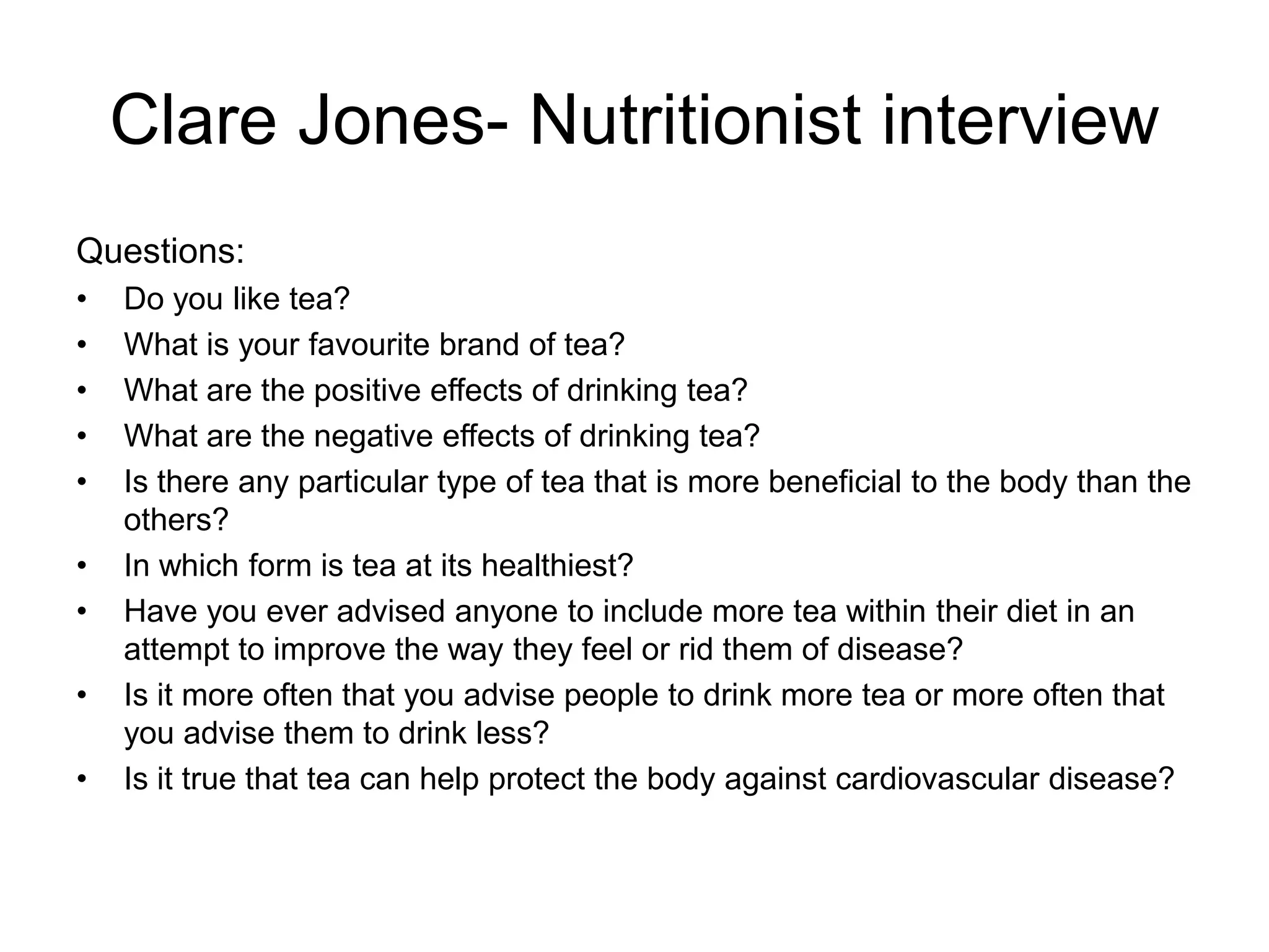 Clare Jones- Nutritionist interview
Questions:
•   Do you like tea?
•   What is your favourite brand of tea?
•   What are the positive effects of drinking tea?
•   What are the negative effects of drinking tea?
•   Is there any particular type of tea that is more beneficial to the body than the
    others?
•   In which form is tea at its healthiest?
•   Have you ever advised anyone to include more tea within their diet in an
    attempt to improve the way they feel or rid them of disease?
•   Is it more often that you advise people to drink more tea or more often that
    you advise them to drink less?
•   Is it true that tea can help protect the body against cardiovascular disease?
 