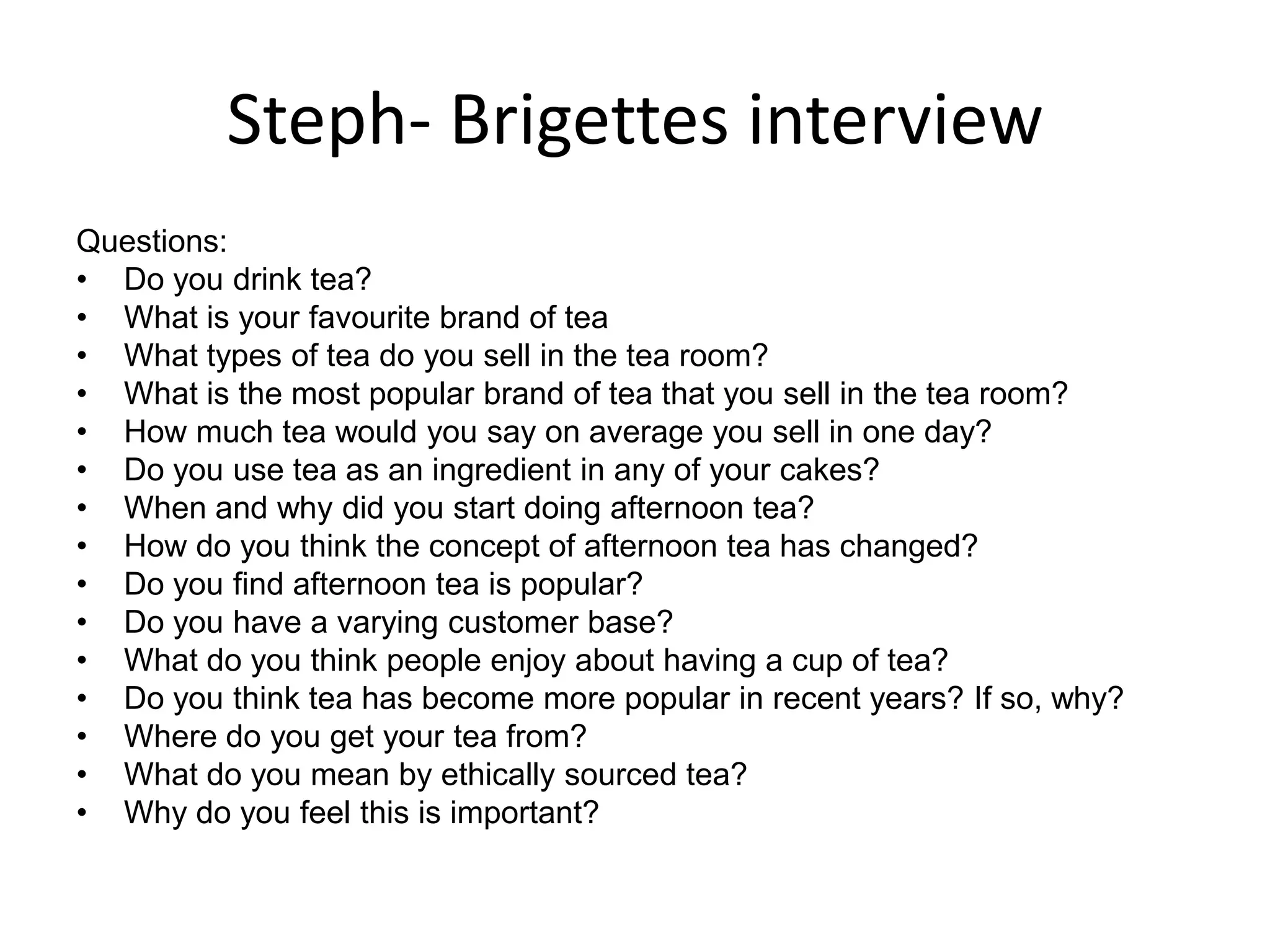 Steph- Brigettes interview
Questions:
• Do you drink tea?
• What is your favourite brand of tea
• What types of tea do you sell in the tea room?
• What is the most popular brand of tea that you sell in the tea room?
• How much tea would you say on average you sell in one day?
• Do you use tea as an ingredient in any of your cakes?
• When and why did you start doing afternoon tea?
• How do you think the concept of afternoon tea has changed?
• Do you find afternoon tea is popular?
• Do you have a varying customer base?
• What do you think people enjoy about having a cup of tea?
• Do you think tea has become more popular in recent years? If so, why?
• Where do you get your tea from?
• What do you mean by ethically sourced tea?
• Why do you feel this is important?
 