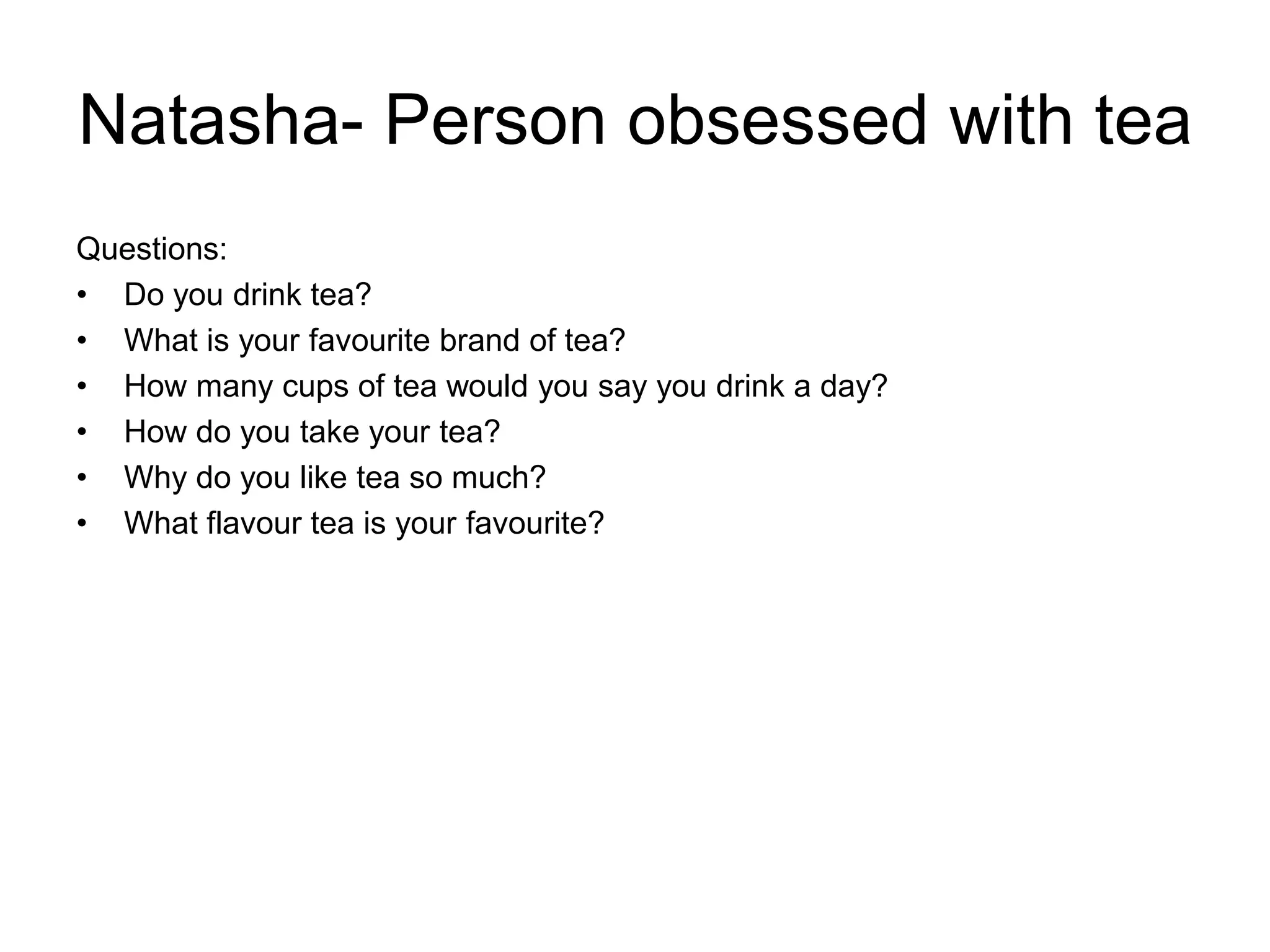 Natasha- Person obsessed with tea
Questions:
• Do you drink tea?
• What is your favourite brand of tea?
• How many cups of tea would you say you drink a day?
• How do you take your tea?
• Why do you like tea so much?
• What flavour tea is your favourite?
 