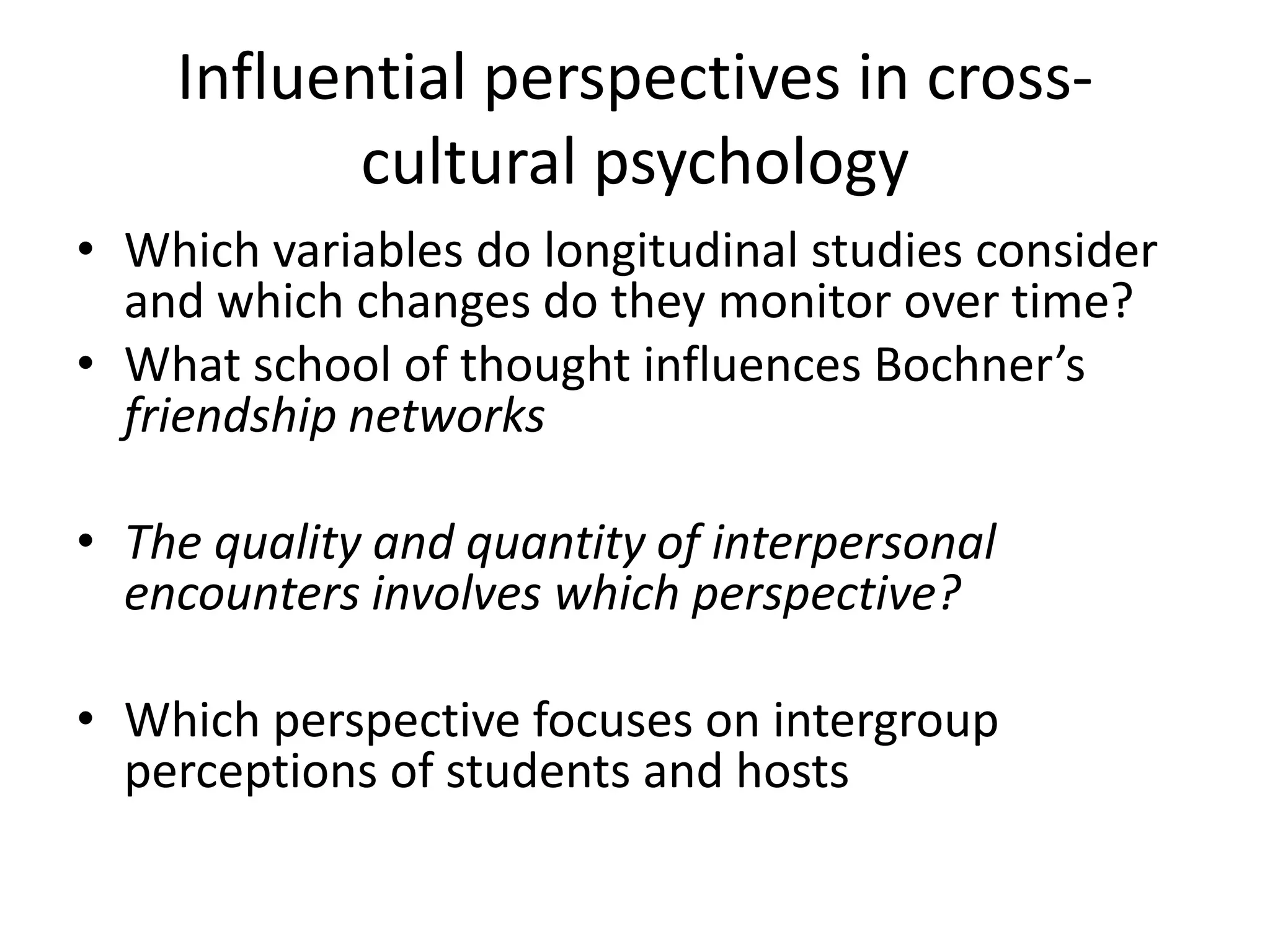Influential perspectives in cross-
cultural psychology
• Which variables do longitudinal studies consider
and which changes do they monitor over time?
• What school of thought influences Bochner’s
friendship networks
• The quality and quantity of interpersonal
encounters involves which perspective?
• Which perspective focuses on intergroup
perceptions of students and hosts