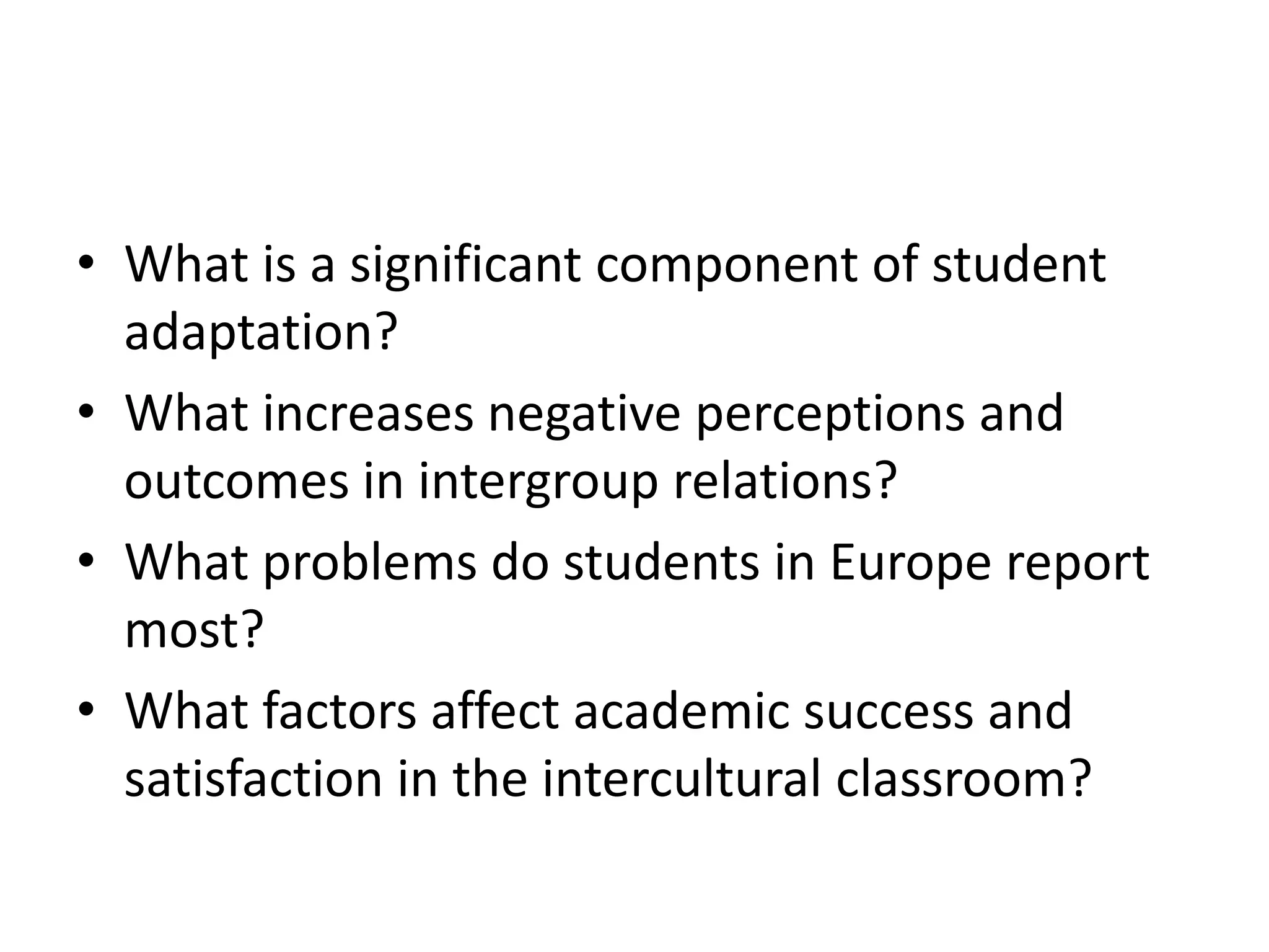 • What is a significant component of student
adaptation?
• What increases negative perceptions and
outcomes in intergroup relations?
• What problems do students in Europe report
most?
• What factors affect academic success and
satisfaction in the intercultural classroom?