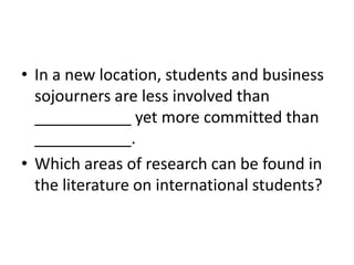 • In a new location, students and business
  sojourners are less involved than
  ___________ yet more committed than
  ___________.
• Which areas of research can be found in
  the literature on international students?
 